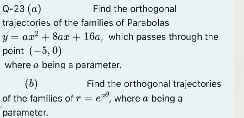 Q-23 (a)
Find the orthogonal
trajectories of the families of Parabolas
y = ax² + 8ax + 16a, which passes through the
point (-5, 0)
where a being a parameter.
(b)
of the families of r = eaº, where a being a
Find the orthogonal trajectories
parameter.

