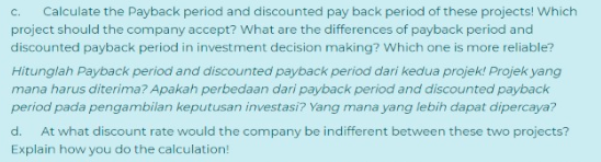 Calculate the Payback period and discounted pay back period of these projects! Which
project should the company accept? What are the differences of payback period and
C.
discounted payback period in investment decision making? Which one is more reliable?
Hitunglah Payback period and discounted payback period dari kedua projek! Projek yang
mana harus diterima? Apakah perbedaan dari payback period and discounted payback
period pada pengambilan keputusan investasi? Yang mana yang lebih dapat dipercaya?
d.
At what discount rate would the company be indifferent between these two projects?
Explain how you do the calculation!
