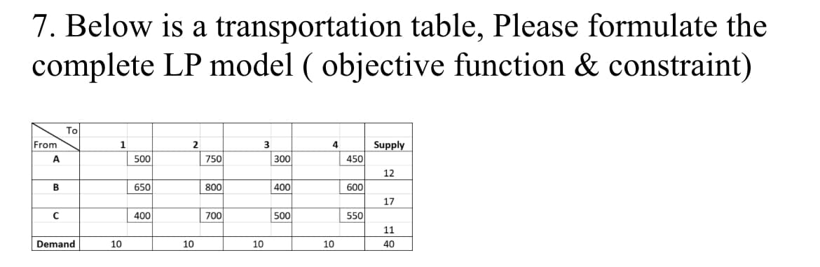 7. Below is a transportation table, Please formulate the
complete LP model ( objective function & constraint)
To
From
1
3
4
Supply
A
500
750
300
450
12
B
650
800
400
600
17
400
700
500
550
11
Demand
10
10
10
10
40
