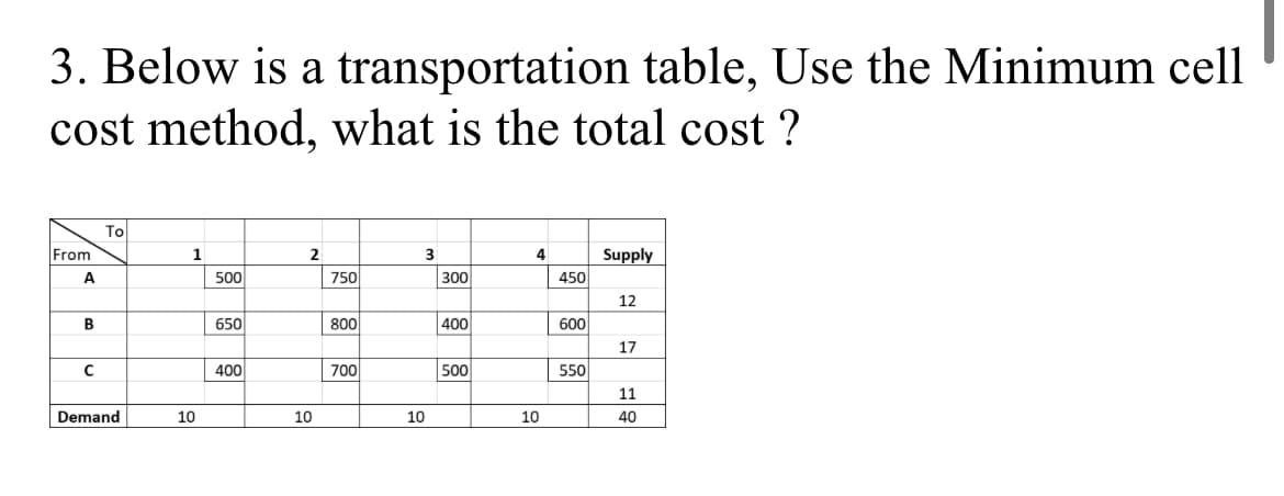 3. Below is a transportation table, Use the Minimum cell
cost method, what is the total cost ?
To
From
1
2
3
4
Supply
500
750
300
450
12
B
650
800
400
600
17
400
700
500
550
11
Demand
10
10
10
10
40
