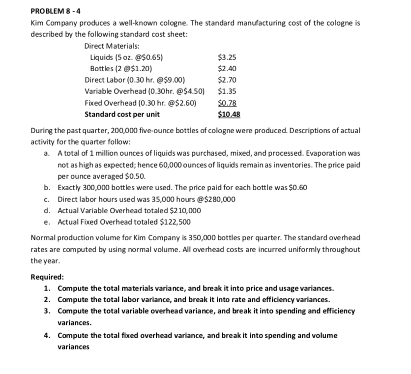 PROBLEM 8 - 4
Kim Company produces a well-known cologne. The standard manufacturing cost of the cologne is
described by the following standard cost sheet:
Direct Materials:
Liquids (5 oz. @$0.65)
$3.25
Bottles (2 @$1.20)
Direct Labor (0.30 hr. @$9.00)
Variable Overhead (0.30hr. @$4.50) $1.35
Fixed Overhead (0.30 hr. @$2.60)
Standard cost per unit
$2.40
$2.70
$0.78
$10.48
During the past quarter, 200,000 five-ounce bottles of cologne were produced. Descriptions of actual
activity for the quarter follow:
a. A total of 1 million ounces of liquids was purchased, mixed, and processed. Evaporation was
not as high as expected; hence 60,000 ounces of liquids remain as inventories. The price paid
per ounce averaged $0.50.
b. Exactly 300,000 bottles were used. The price paid for each bottle was $0.60
c. Direct labor hours used was 35,000 hours @$280,000
d. Actual Variable Overhead totaled $210,000
e. Actual Fixed Overhead totaled $122,500
Normal production volume for Kim Company is 350,000 bottles per quarter. The standard overhead
rates are computed by using normal volume. All overhead costs are incurred uniformly throughout
the year.
Required:
1. Compute the total materials variance, and break it into price and usage variances.
2. Compute the total labor variance, and break it into rate and efficiency variances.
3. Compute the total variable overhead variance, and break it into spending and efficiency
variances.
4. Compute the total fixed overhead variance, and break it into spending and volume
variances
