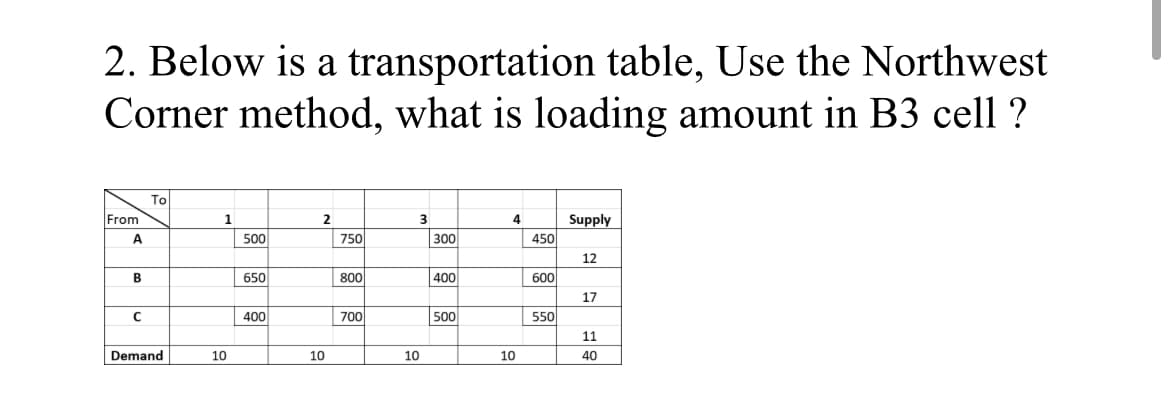 2. Below is a transportation table, Use the Northwest
Corner method, what is loading amount in B3 cell ?
To
From
1
2
4
Supply
A
500
750
300
450
12
B
650
800
400
600
17
400
700
500
550
11
Demand
10
10
10
10
40
