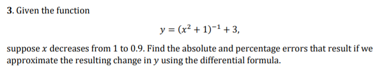 3. Given the function
y = (x² + 1)-1 + 3,
suppose x decreases from 1 to 0.9. Find the absolute and percentage errors that result if we
approximate the resulting change in y using the differential formula.
