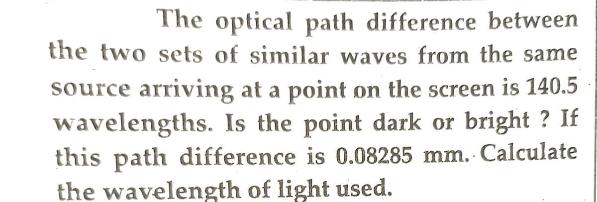 The optical path difference between
the two sets of similar waves from the same
source arriving at a point on the screen is 140.5
wavelengths. Is the point dark or bright? If
this path difference is 0.08285 mm. Calculate
the wavelength of light used.