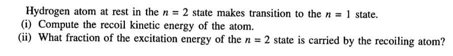 Hydrogen atom at rest in the n = 2 state makes transition to the n = 1 state.
(i) Compute the recoil kinetic energy of the atom.
(ii) What fraction of the excitation energy of the n = 2 state is carried by the recoiling atom?
