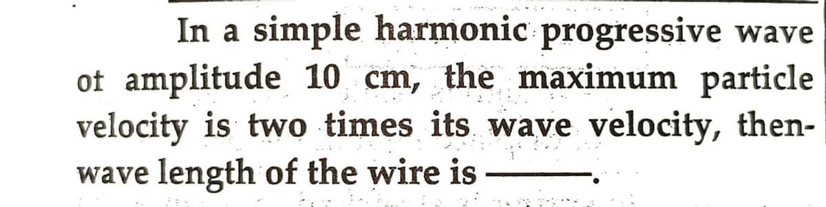 In a simple harmonic progressive wave
of amplitude 10 cm, the maximum particle
velocity is two times its wave velocity, then-
wave length of the wire is