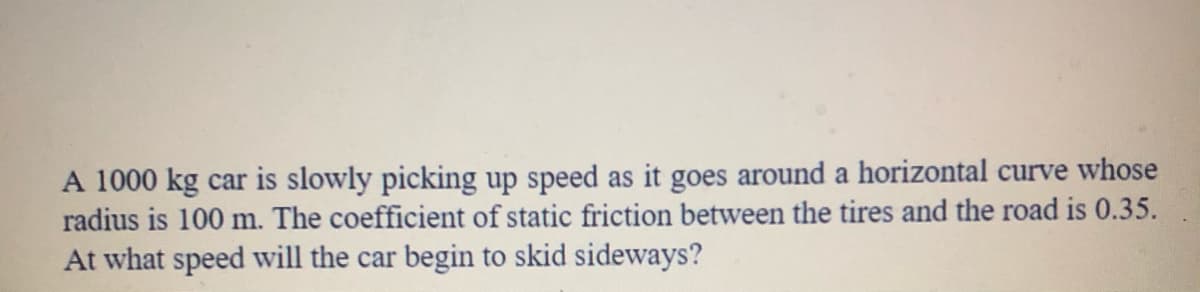 A 1000 kg car is slowly picking up speed as it goes around a horizontal curve whose
radius is 100 m. The coefficient of static friction between the tires and the road is 0.35.
At what speed will the car begin to skid sideways?
