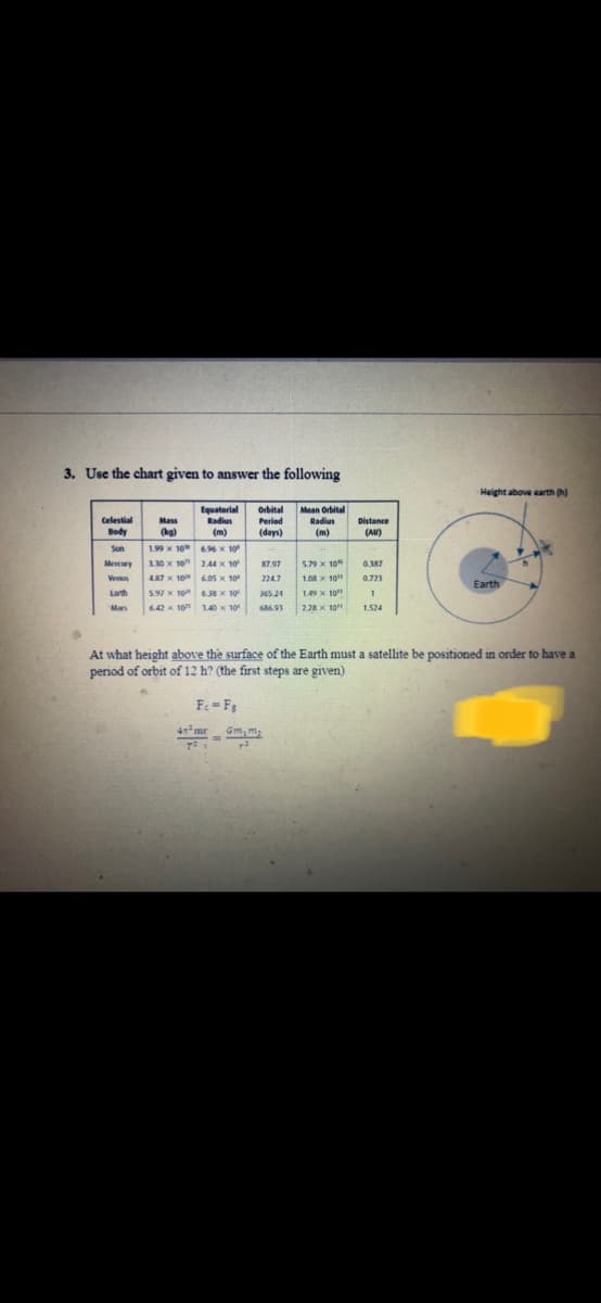 3. Use the chart given to answer the following
Height above earth (h)
Equatorial
Radius
Orbital
Period
Mean Orbital
Radius
Celestial
Mass
Distance
Body
(kg)
(m)
(days)
(m)
(AU)
Sun
1.99 x 10 6.96 x 10
Mescury
110 x 10 2.44 X 10
87.97
5.79 x 10
0.387
Ven
487 x 10
6.05 x 10
2247
1.08x 10
0.723
Earth
Larth
5.97 x 10 638X 10
365 24
1.49 X 10"
Mars
6.42x 10
140 x 10
686.91
2.28 X 10
1.524
At what height above the surface of the Earth must a satellite be positioned in order to have a
period of orbit of 12 h? (the first steps are given)
Fe =Fg
4mr
--
Gm, m2
