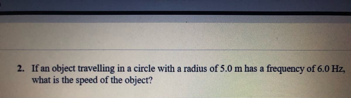 2. If an object travelling in a circle with a radius of 5.0 m has a frequency of 6.0 Hz,
what is the speed of the object?
