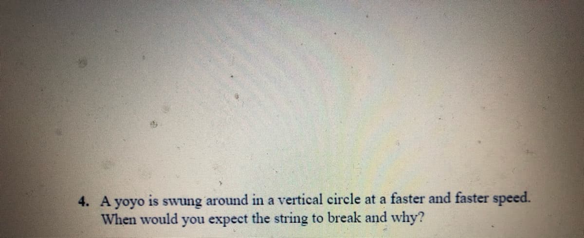4. A yoyo is swung around in a vertical circle at a faster and faster speed.
When would you expect the string to break and why?
