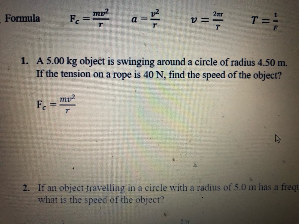 mv?
Fc
a =
T= ;
2ar
Formula
1. A 5.00 kg object is swinging around a circle of radius 4.50 m.
If the tension on a rope is 40 N, find the speed of the object?
mv2
Fc
2. If an object travelling in a circle with a radius of 5.0 m has a frequ
what is the speed of the object?
