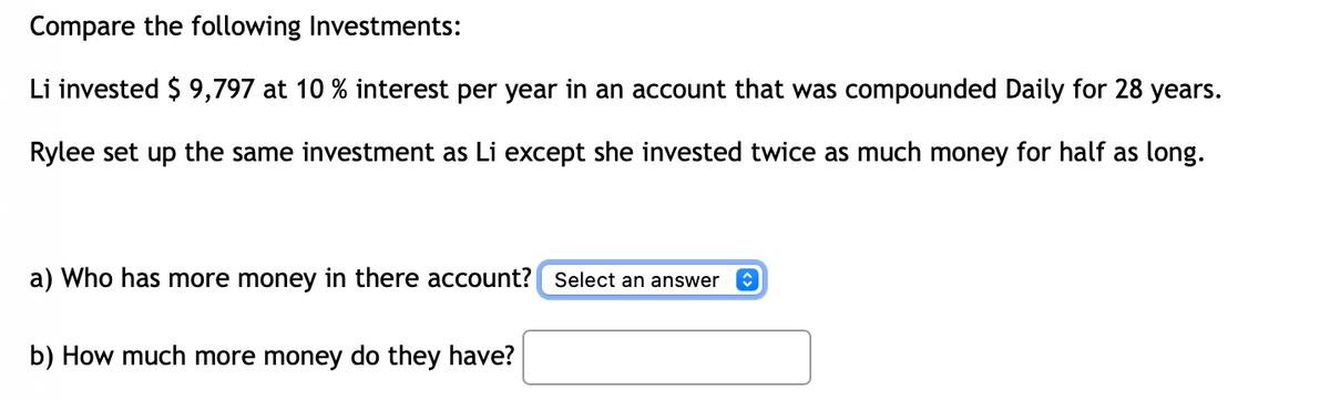 Compare the following Investments:
Li invested $ 9,797 at 10 % interest per year in an account that was compounded Daily for 28 years.
Rylee set up the same investment as Li except she invested twice as much money for half as long.
a) Who has more money in there account? Select an answer
b) How much more money do they have?
