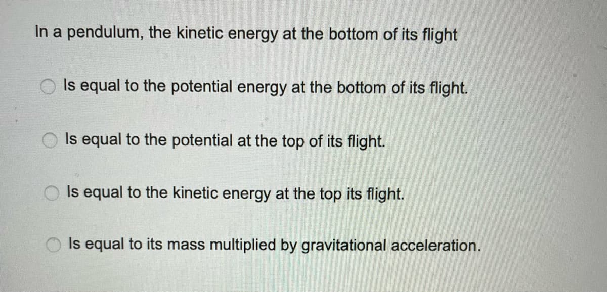In a pendulum, the kinetic energy at the bottom of its flight
Is equal to the potential energy at the bottom of its flight.
Is equal to the potential at the top of its flight.
Is equal to the kinetic energy at the top its flight.
Is equal to its mass multiplied by gravitational acceleration.
