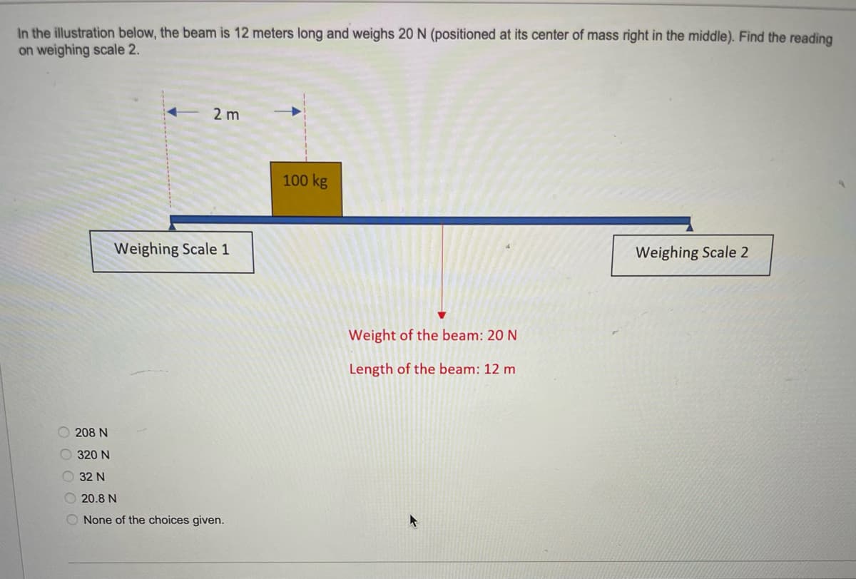 In the illustration below, the beam is 12 meters long and weighs 20 N (positioned at its center of mass right in the middle). Find the reading
on weighing scale 2.
2 m
100 kg
Weighing Scale 1
Weighing Scale 2
Weight of the beam: 20 N
Length of the beam: 12 m
208 N
320 N
O 32 N
O 20.8 N
O None of the choices given.
O O O OO
