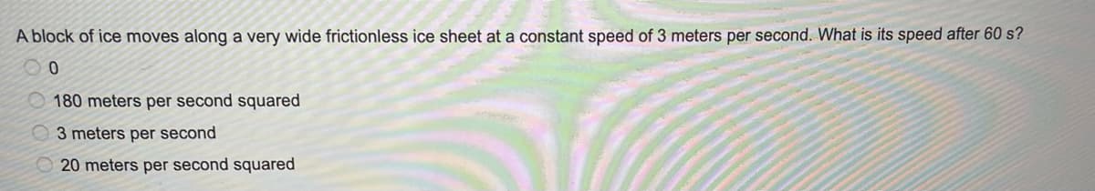 A block of ice moves along a very wide frictionless ice sheet at a constant speed of 3 meters per second. What is its speed after 60 s?
180 meters per second squared
3 meters per second
20 meters per second squared
