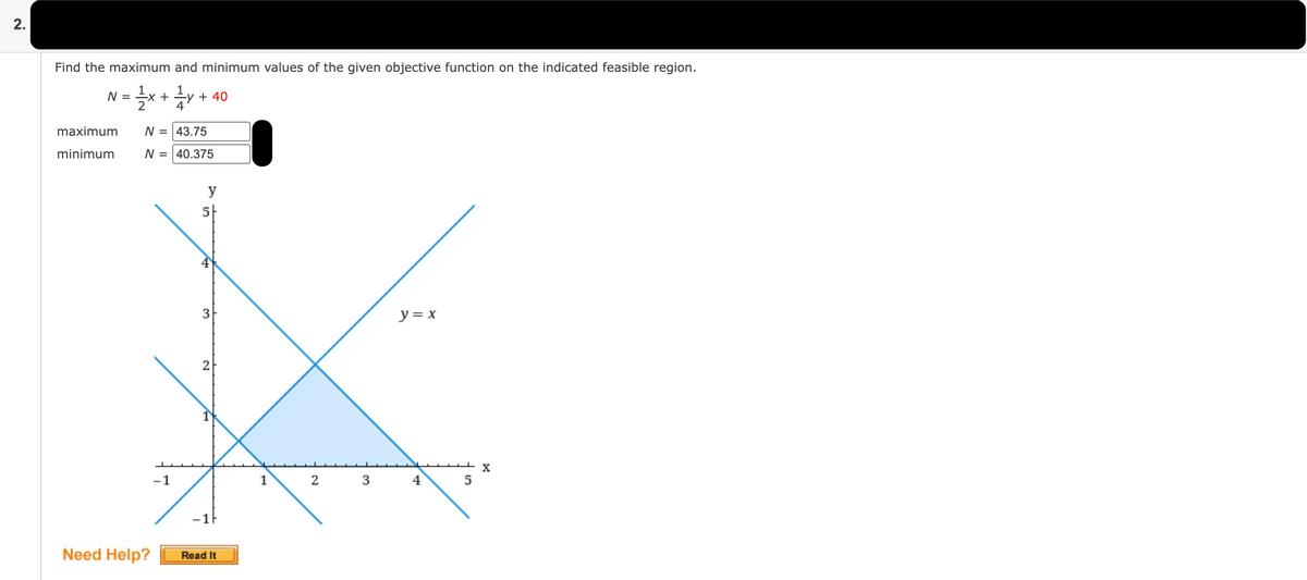 2.
Find the maximum and minimum values of the given objective function on the indicated feasible region.
1
N = ÷x +
1
-y + 40
maximum
N = 43.75
minimum
N = 40.375
y
5-
y = x
2
-1
1
2
4
-1F
Need Help?
Read It
3.
