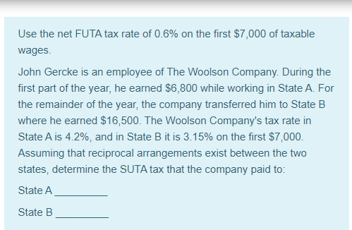 Use the net FUTA tax rate of 0.6% on the first $7,000 of taxable
wages.
John Gercke is an employee of The Woolson Company. During the
first part of the year, he earned $6,800 while working in State A. For
the remainder of the year, the company transferred him to State B
where he earned $16,500. The Woolson Company's tax rate in
State A is 4.2%, and in State B it is 3.15% on the first $7,000.
Assuming that reciprocal arrangements exist between the two
states, determine the SUTA tax that the company paid to:
State A
State B
