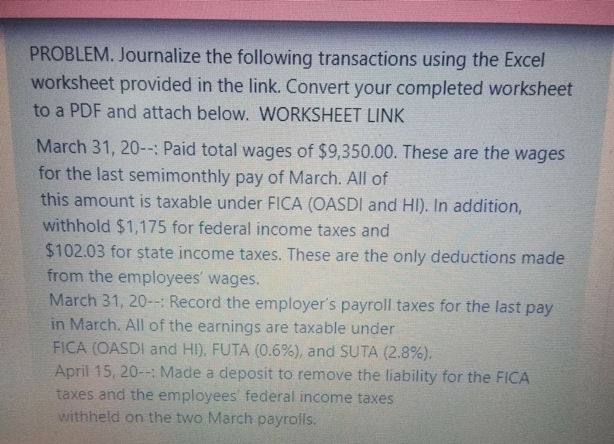 PROBLEM. Journalize the following transactions using the Excel
worksheet provided in the link., Convert your completed worksheet
to a PDF and attach below. WORKSHEET LINK
March 31, 20--: Paid total wages of $9,350.00. These are the wages
for the last semimonthly pay of March. All of
this amount is taxable under FICA (OASDI and HI). In addition,
withhold $1,175 for federal income taxes and
$102.03 for state income taxes. These are the only deductions made
from the employees wages.
March 31, 20-- Record the employer's payroll taxes for the last pay
in March. All of the earnings are taxable under
FICA (OASDI and HI), FUTA (0.6%), and SUTA (2.8%).
April 15, 20--: Made a deposit to remove the liability for the FICA
taxes and the employees federal income taxes
withheld on the two March payrolls.
