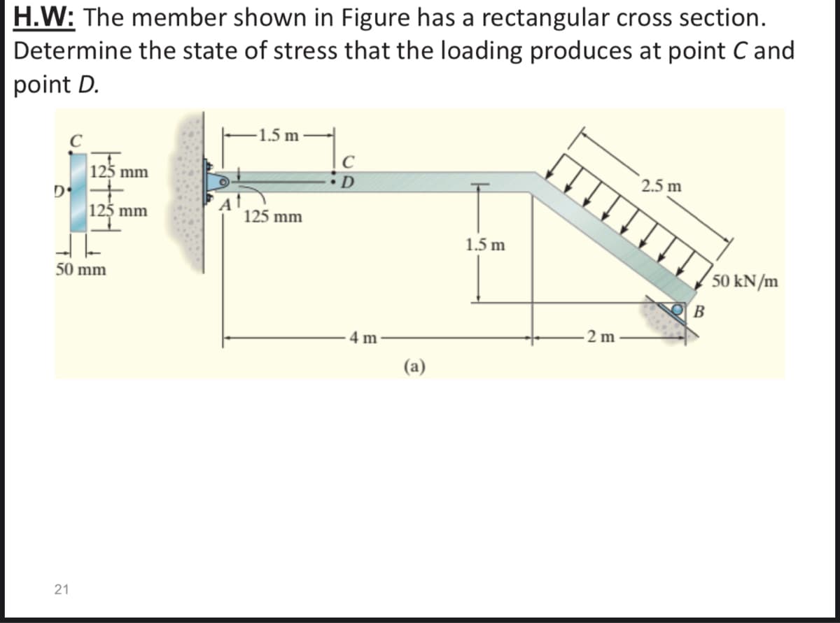 H.W: The member shown in Figure has a rectangular cross section.
Determine the state of stress that the loading produces at point C and
point D.
1.5 m
C
2.5 m
125 mm
D
125 mm
125 mm
1.5 m
50 kN/m
50 mm
B
2 m
4 m
21
