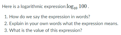 Here is a logarithmic expression:log1, 100.
1. How do we say the expression in words?
2. Explain in your own words what the expression means.
3. What is the value of this expression?
