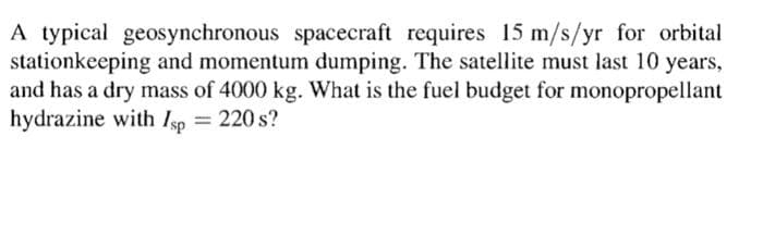 A typical geosynchronous spacecraft requires 15 m/s/yr for orbital
stationkeeping and momentum dumping. The satellite must last 10 years,
and has a dry mass of 4000 kg. What is the fuel budget for monopropellant
hydrazine with Isp = 220 s?
%3D

