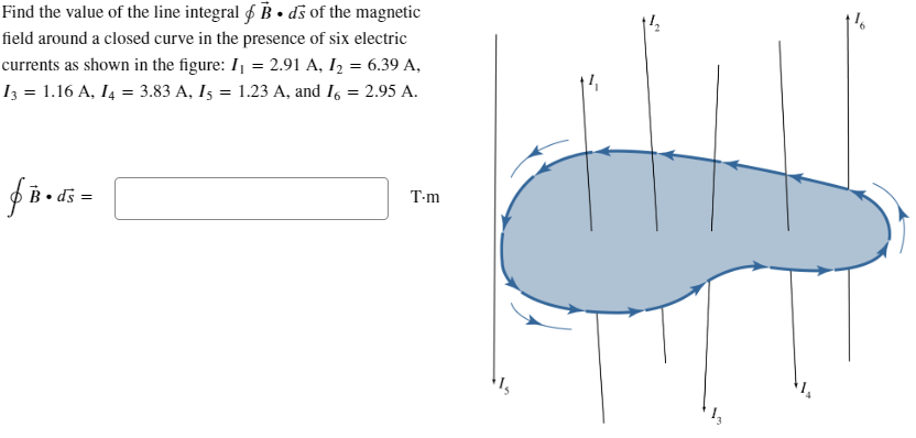Find the value of the line integral B⚫ds of the magnetic
field around a closed curve in the presence of six electric
currents as shown in the figure: I₁ = 2.91 A, I2 = 6.39 A,
I3 = 1.16 A, I4 = 3.83 A, 15 = 1.23 A, and 16 = 2.95 A.
f B • ds =
T-m