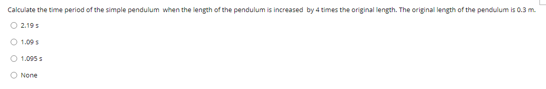 Calculate the time period of the simple pendulum when the length of the pendulum is increased by 4 times the original length. The original length of the pendulum is 0.3 m.
O 2.19 s
O 1.09 s
O 1.095 s
O None
