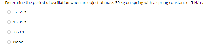 Determine the period of oscillation when an object of mass 30 kg on spring with a spring constant of 5 N/m.
37.69 s
15.39 s
7.69 s
None
