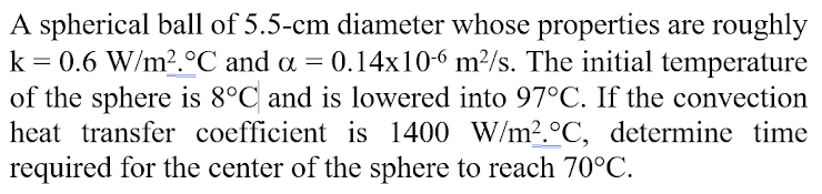 A spherical ball of 5.5-cm diameter whose properties are roughly
= 0.6 W/m2.°C and a = 0.14x10-6 m²/s. The initial temperature
of the sphere is 8°C and is lowered into 97°C. If the convection
heat transfer coefficient is 1400 W/m².°C, determine time
required for the center of the sphere to reach 70°C.
k
