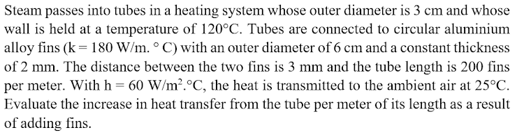 Steam passes into tubes in a heating system whose outer diameter is 3 cm and whose
wall is held at a temperature of 120°C. Tubes are connected to circular aluminium
alloy fins (k = 180 W/m. ° C) with an outer diameter of 6 cm and a constant thickness
of 2 mm. The distance between the two fins is 3 mm and the tube length is 200 fins
per meter. With h = 60 W/m2.°C, the heat is transmitted to the ambient air at 25°C.
Evaluate the increase in heat transfer from the tube per meter of its length as a result
of adding fins.
