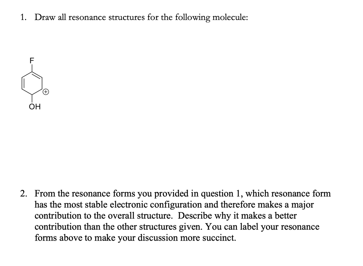 1. Draw all resonance structures for the following molecule:
ОН
2. From the resonance forms you provided in question 1, which resonance form
has the most stable electronic configuration and therefore makes a major
contribution to the overall structure. Describe why it makes a better
contribution than the other structures given. You can label your resonance
forms above to make your discussion more succinct.
