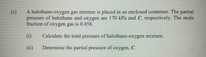 (c)
A halothane-oxygen gas mixture is placed in an enclosed container. The partial
pressure of halothane and oxygen are 170 kPa and C, respectively. The mole
fraction of oxygen gas is 0.458.
(i)
Calculate the total pressure of halothane-oxygen mixture.
(ii)
Determine the partial pressure of oxygen, C.
