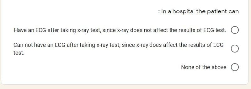 : In a hospital the patient can
Have an ECG after taking x-ray test, since x-ray does not affect the results of ECG test. O
Can not have an ECG after taking x-ray test, since x-ray does affect the results of ECG
test.
None of the above O
