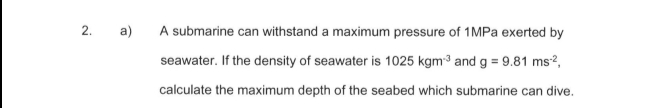 2.
a)
A submarine can withstand a maximum pressure of 1MPA exerted by
seawater. If the density of seawater is 1025 kgm³ and g = 9.81 ms?,
calculate the maximum depth of the seabed which submarine can dive.
