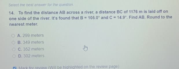 Select the best answer for the question.
14. To find the distance AB across a river, a distance BC of 1176 m is laid off on
one side of the river. It's found that B = 105.0° and C = 14.9°. Find AB. Round to the
nearest meter.
A. 299 meters
O B. 349 meters
O C. 352 meters
D. 302 meters
7 Mark for review (Will be highlighted on the review page)
