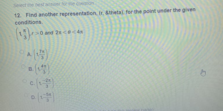 Select the best answer for the question.
12. Find another representation, (r, &theta), for the point under the given
conditions.
1,
r>0 and 2n <0<4n
7T
A.
3
O B. (13
B. 1,
c.()
-2n
C. 1,
-5n
D. 1,
3
view page)
