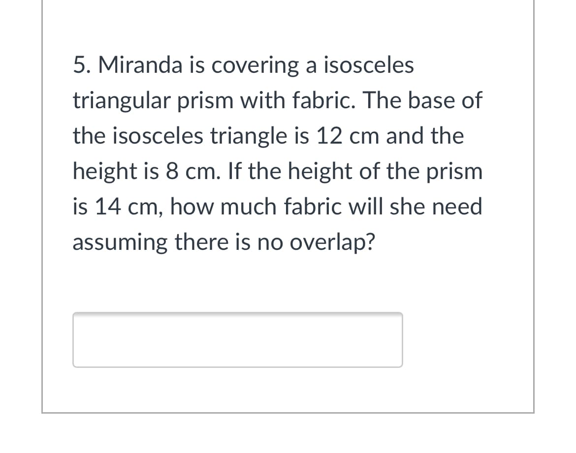 5. Miranda is covering a isosceles
triangular prism with fabric. The base of
the isosceles triangle is 12 cm and the
height is 8 cm. If the height of the prism
is 14 cm, how much fabric will she need
assuming there is no overlap?
