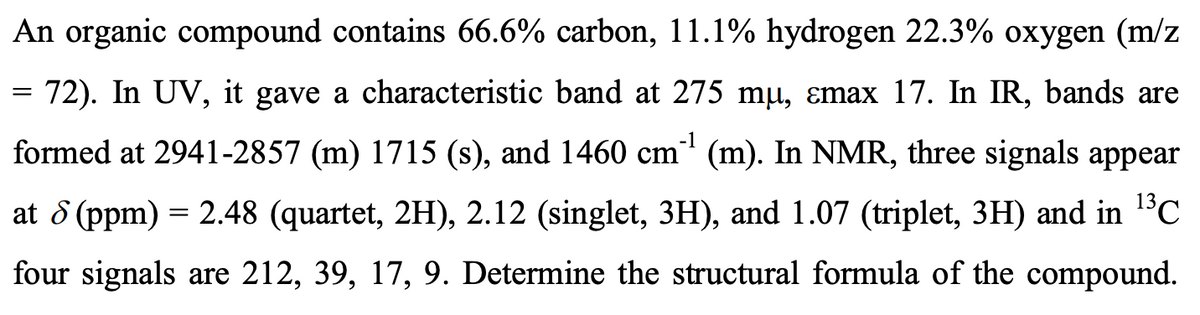 -1
An organic compound contains 66.6% carbon, 11.1% hydrogen 22.3% oxygen (m/z
72). In UV, it gave a characteristic band at 275 mµ, ɛmax 17. In IR, bands are
formed at 2941-2857 (m) 1715 (s), and 1460 cm²¹¹ (m). In NMR, three signals appear
at 8 (ppm) = 2.48 (quartet, 2H), 2.12 (singlet, 3H), and 1.07 (triplet, 3H) and in ¹³℃
four signals are 212, 39, 17, 9. Determine the structural formula of the compound.
=