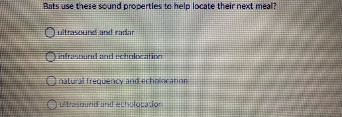 Bats use these sound properties to help locate their next meal?
Oultrasound and radar
Oinfrasound and echolocation
Onatural frequency and echolocation
Oultrasound and echolocation
