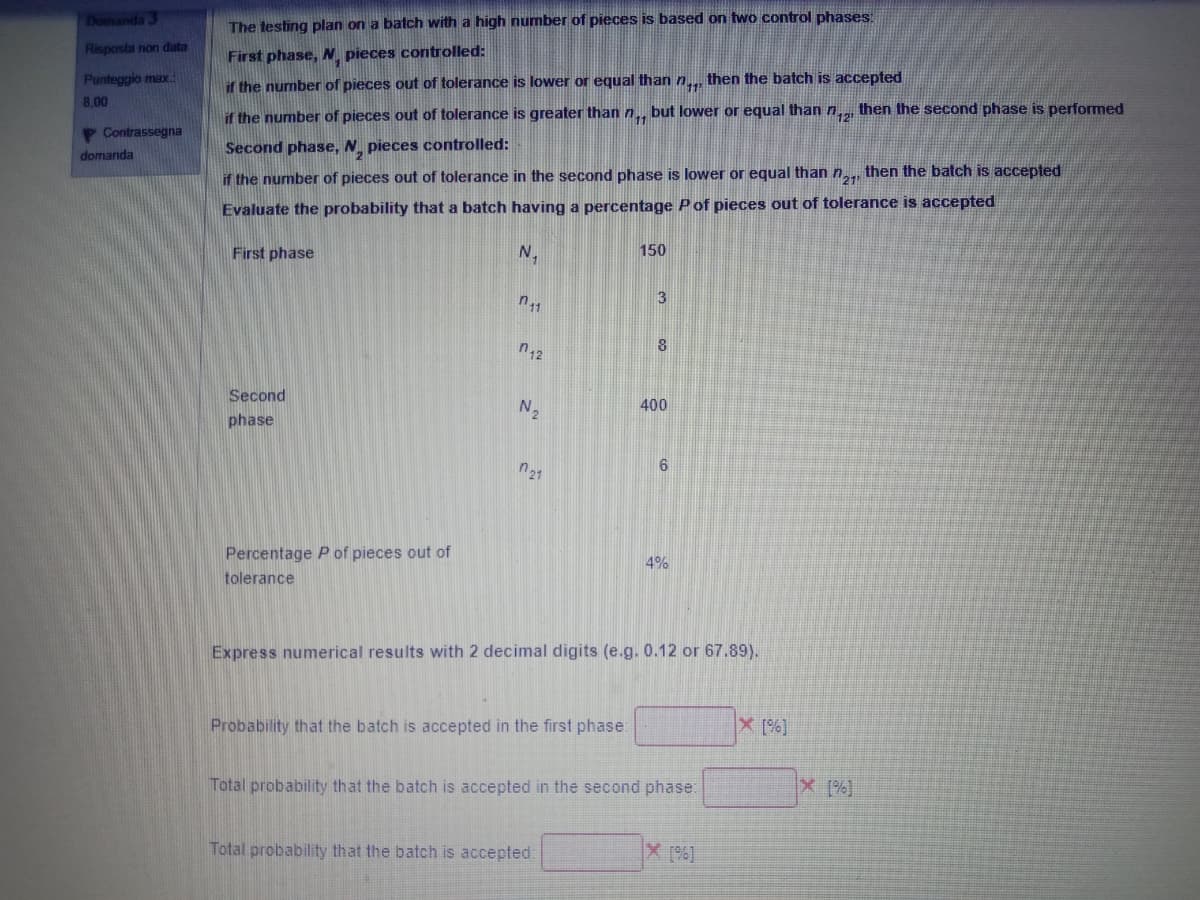 Domanda 3
The testing plan on a batch with a high number of pieces is based on two control phases:
Risposta non data
First phase, N pieces controlled:
Punteggio max
if the number of pieces out of tolerance is lower or equal than n. then the batch is accepted
8,00
if the number of pieces out of tolerance is greater than n., but lower or equal than n then the second phase is performed
P Contrassegna
Second phase, N. pieces controlled:
domanda
if the number of pieces out of tolerance in the second phase is lower or equal than n, then the batch is accepted
Evaluate the probability that a batch having a percentage Pof pieces out of tolerance is accepted
First phase
N,
150
n11
3
8
Second
N2
400
phase
n21
Percentage P of pieces out of
4%
tolerance
Express numerical results with 2 decimal digits (e.g. 0.12 or 67.89).
Probability that the batch is accepted in the first phase:
Total probability that the batch is accepted in the second phase:
Total probability that the batch is accepted:
X (%]
