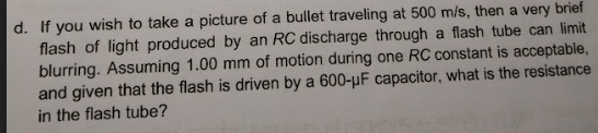 d. If you wish to take a picture of a bullet traveling at 500 m/s, then a very brief
flash of light produced by an RC discharge through a flash tube can limit
blurring. Assuming 1.00 mm of motion during one RC constant is acceptable,
and given that the flash is driven by a 600-µF capacitor, what is the resistance
in the flash tube?