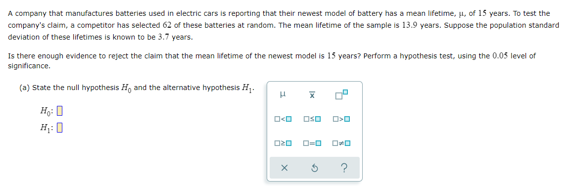A company that manufactures batteries used in electric cars is reporting that their newest model of battery has a mean lifetime, u, of 15 years. To test the
company's claim, a competitor has selected 62 of these batteries at random. The mean lifetime of the sample is 13.9 years. Suppose the population standard
deviation of these lifetimes is known to be 3.7 years.
Is there enough evidence to reject the claim that the mean lifetime of the newest model is 15 years? Perform a hypothesis test, using the 0.05 level of
significance.
(a) State the null hypothesis Ho and the alternative hypothesis H₁.
μ
X
Ho: O
H₁: 0
□<ロ OSO
O>O
020
0*0
?