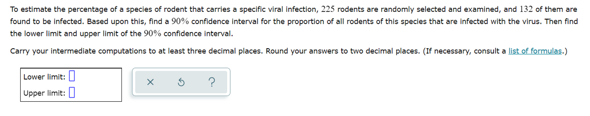 To estimate the percentage of a species of rodent that carries a specific viral infection, 225 rodents are randomly selected and examined, and 132 of them are
found to be infected. Based upon this, find a 90% confidence interval for the proportion of all rodents of this species that are infected with the virus. Then find
the lower limit and upper limit of the 90% confidence interval.
Carry your intermediate computations to at least three decimal places. Round your answers to two decimal places. (If necessary, consult a list of formulas.)
Lower limit:
Upper limit:
X