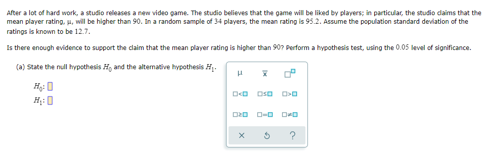 After a lot of hard work, a studio releases a new video game. The studio believes that the game will be liked by players; in particular, the studio claims that the
mean player rating, μ, will be higher than 90. In a random sample of 34 players, the mean rating is 95.2. Assume the population standard deviation of the
ratings is known to be 12.7.
Is there enough evidence to support the claim that the mean player rating is higher than 90? Perform a hypothesis test, using the 0.05 level of significance.
(a) State the null hypothesis Ho and the alternative hypothesis H₁.
μ
X 0²
Ho: O
H₁:0
O<O
ロマロ
OSO
O<O
0=0 0#0
?
X 3