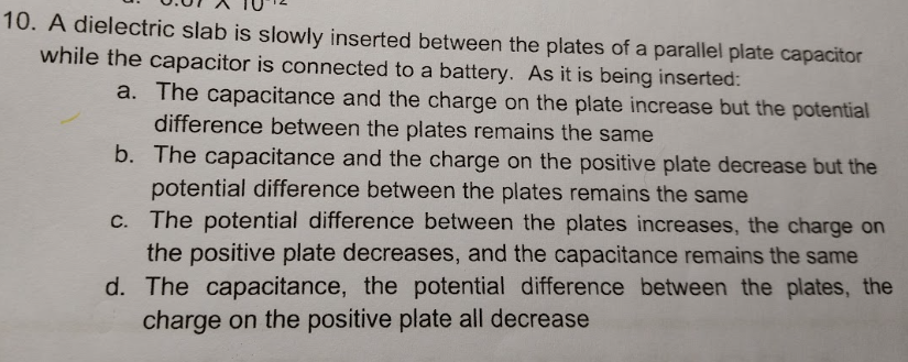 10. A dielectric slab is slowly inserted between the plates of a parallel plate capacitor
while the capacitor is connected to a battery. As it is being inserted:
a. The capacitance and the charge on the plate increase but the potential
difference between the plates remains the same
b. The capacitance and the charge on the positive plate decrease but the
potential difference between the plates remains the same
c. The potential difference between the plates increases, the charge on
the positive plate decreases, and the capacitance remains the same
d. The capacitance, the potential difference between the plates, the
charge on the positive plate all decrease