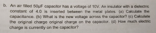 b. An air filled 50μF capacitor has a voltage of 10V. An insulator with a dielectric
constant of 4.0 is inserted between the metal plates. (a) Calculate the
capacitance. (b) What is the new voltage across the capacitor? (c) Calculate
the original charge original charge on the capacitor. (d) How much electric
charge is currently on the capacitor?