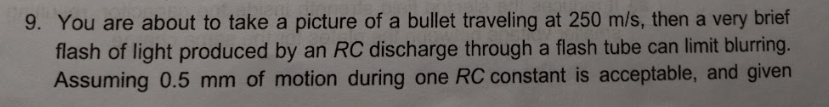 9. You are about to take a picture of a bullet traveling at 250 m/s, then a very brief
flash of light produced by an RC discharge through a flash tube can limit blurring.
Assuming 0.5 mm of motion during one RC constant is acceptable, and given