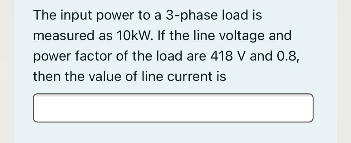 The input power to a 3-phase load is
measured as 10kW. If the line voltage and
power factor of the load are 418 V and 0.8,
then the value of line current is
