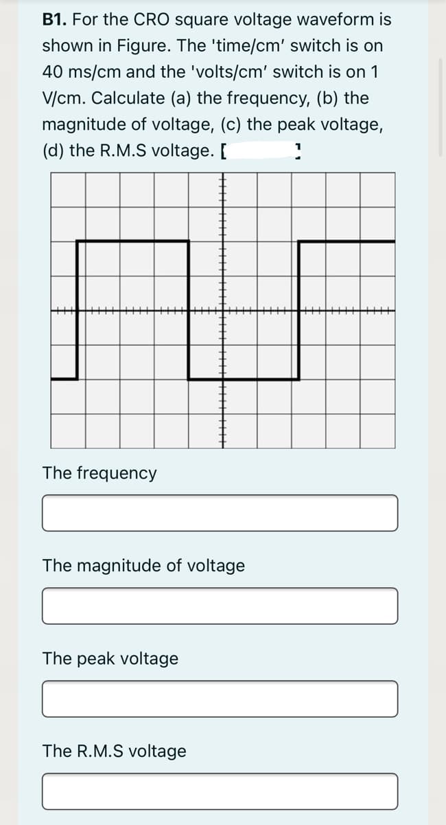 B1. For the CRO square voltage waveform is
shown in Figure. The 'time/cm' switch is on
40 ms/cm and the 'volts/cm' switch is on 1
V/cm. Calculate (a) the frequency, (b) the
magnitude of voltage, (c) the peak voltage,
(d) the R.M.S voltage. [
The frequency
The magnitude of voltage
The peak voltage
The R.M.S voltage
