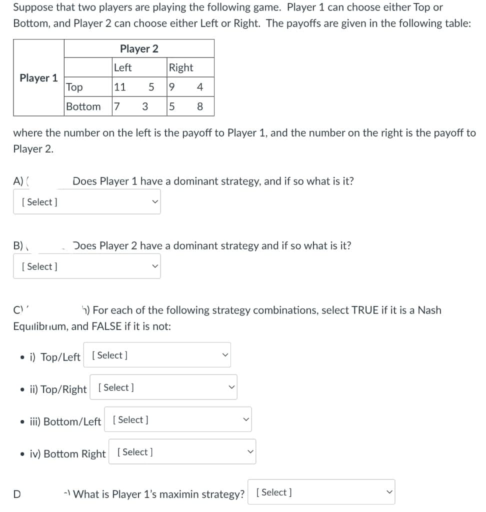 Suppose that two players are playing the following game. Player 1 can choose either Top or
Bottom, and Player 2 can choose either Left or Right. The payoffs are given in the following table:
Player 2
Player 1
A) (
where the number on the left is the payoff to Player 1, and the number on the right is the payoff to
Player 2.
[Select]
B)
[Select]
C)'
Left
Right
Top
11
19
Bottom 7 3 5
5
D
4
8
Does Player 1 have a dominant strategy, and if so what is it?
h) For each of the following strategy combinations, select TRUE if it is a Nash
Equilibrium, and FALSE if it is not:
i) Top/Left [Select]
ii) Top/Right [Select]
Does Player 2 have a dominant strategy and if so what is it?
• iii) Bottom/Left [Select]
• iv) Bottom Right [Select]
- What is Player 1's maximin strategy? [Select]